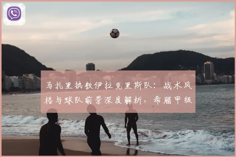 马扎里执教伊拉克里斯队：战术风格与球队前景深度解析，希腊甲级联赛新看点