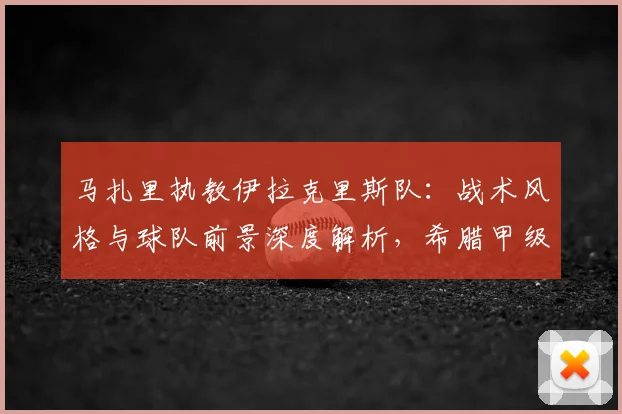 马扎里执教伊拉克里斯队：战术风格与球队前景深度解析，希腊甲级联赛新看点