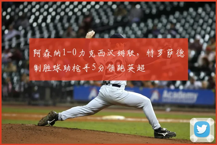 阿森纳1-0力克西汉姆联，特罗萨德制胜球助枪手5分领跑英超