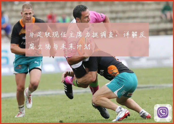 非足联现任主席力挺调查,详解反腐立场与未来计划