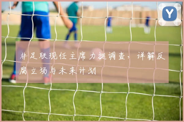 非足联现任主席力挺调查，详解反腐立场与未来计划