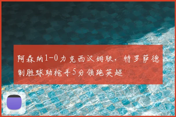 阿森纳1-0力克西汉姆联,特罗萨德制胜球助枪手5分领跑英超